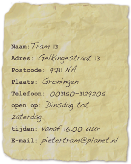 

Naam:Tram 13Adres: Gelkingestraat 13Postcode: 9711 NA
Plaats: Groningen
Telefoon: 003150-3129205open op: Dinsdag tot zaterdag tijden: vanaf 16.00 uurE-mail: pietertram@planet.nl